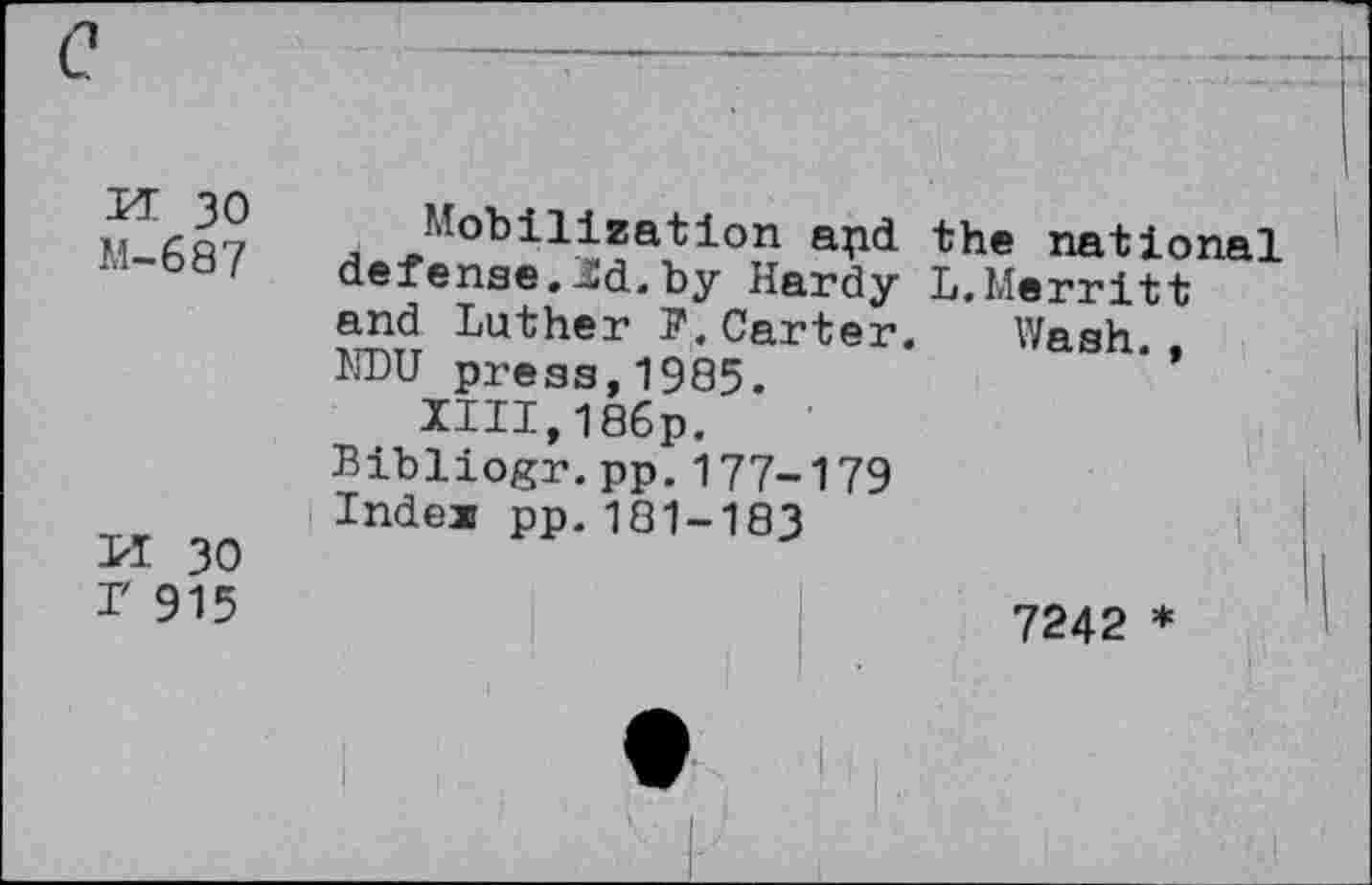 ﻿PE 30 M-687
M 30 r 915
Mobilization apd the national defense.Hd.by Hardy L.Merritt and Luther F.Carter. Wash NDU press,1985.	*’
XIII,186p.
Bibliogr.pp.177-179
Index pp.181-183
7242 *